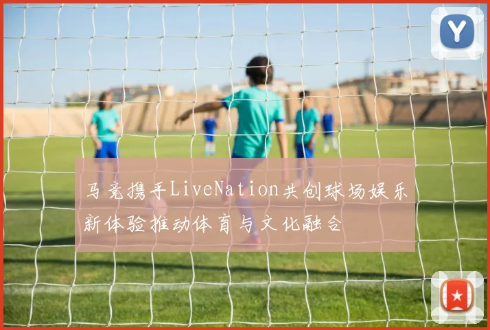 马竞携手LiveNation共创球场娱乐新体验推动体育与文化融合