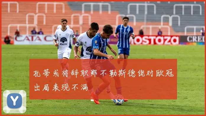 孔蒂或将辞职那不勒斯德佬对欧冠出局表现不满