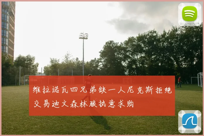 维拉诺瓦四兄弟缺一人尼克斯拒绝交易迪文森林狼执意求购