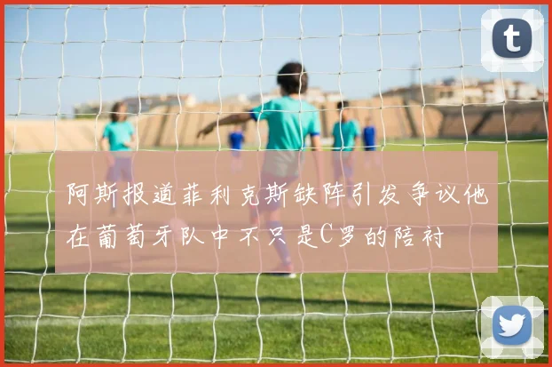 阿斯报道菲利克斯缺阵引发争议他在葡萄牙队中不只是C罗的陪衬