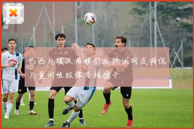 巴西与埃及角旗引发热议网友调侃儿童训练桩像马桶搋子