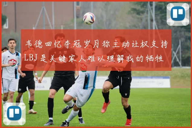 韦德回忆夺冠岁月称主动让权支持LBJ是关键家人难以理解我的牺牲