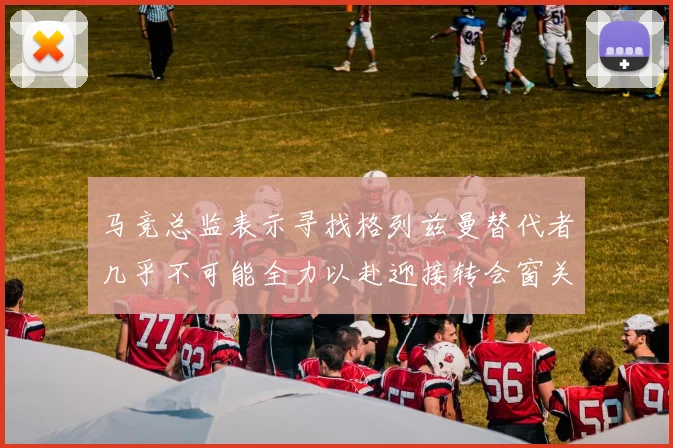 马竞总监表示寻找格列兹曼替代者几乎不可能全力以赴迎接转会窗关闭