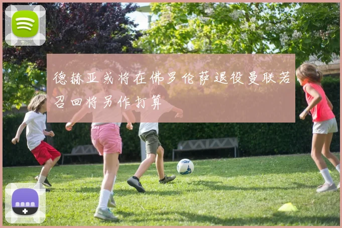 德赫亚或将在佛罗伦萨退役曼联若召回将另作打算
