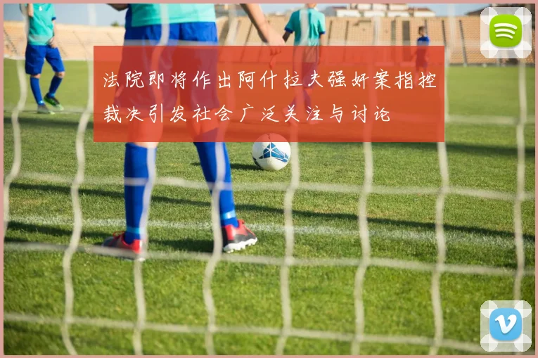 法院即将作出阿什拉夫强奸案指控裁决引发社会广泛关注与讨论