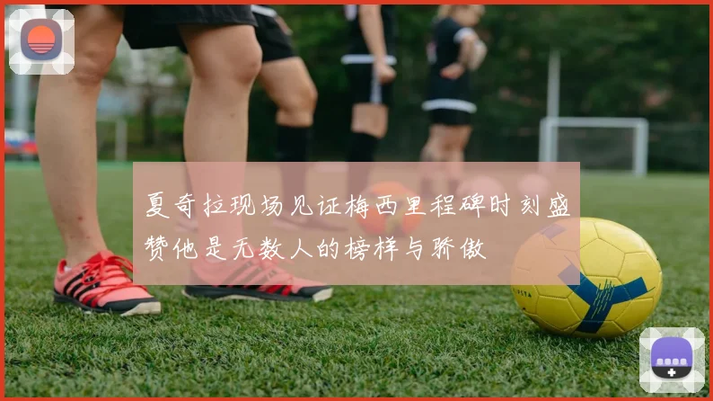 夏奇拉现场见证梅西里程碑时刻盛赞他是无数人的榜样与骄傲