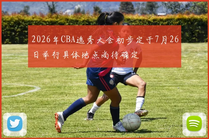 2026年CBA选秀大会初步定于7月26日举行具体地点尚待确定