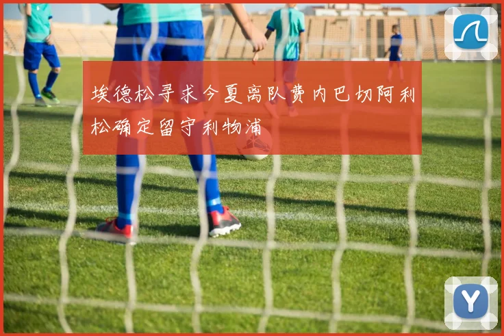 埃德松寻求今夏离队费内巴切阿利松确定留守利物浦