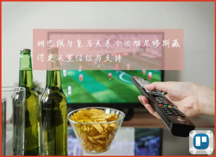 姆巴佩与皇马关系冷淡维尼修斯赢得更衣室信任与支持