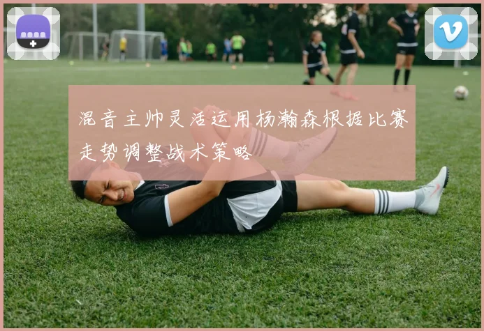 混音主帅灵活运用杨瀚森根据比赛走势调整战术策略