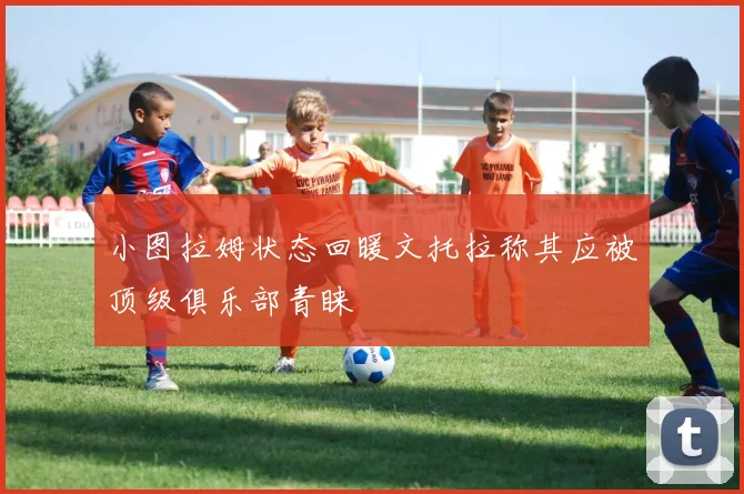 小图拉姆状态回暖文托拉称其应被顶级俱乐部青睐