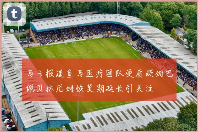 马卡报道皇马医疗团队受质疑姆巴佩贝林厄姆恢复期延长引关注
