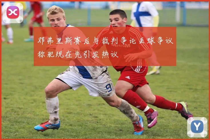 邓弗里斯赛后与裁判争论丢球争议称犯规在先引发热议