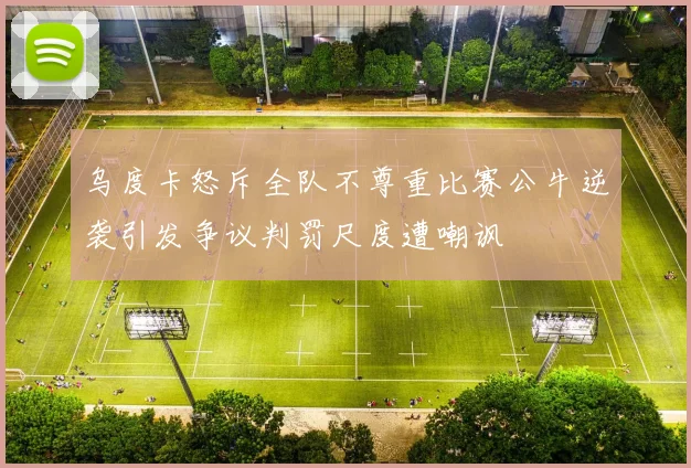 乌度卡怒斥全队不尊重比赛公牛逆袭引发争议判罚尺度遭嘲讽