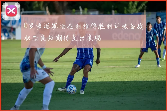 C罗重返赛场在利雅得胜利训练备战状态良好期待复出表现